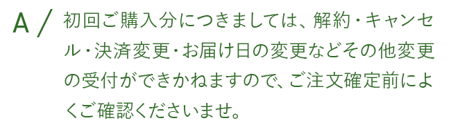 初回ご購入分につきましては、解約・キャンセル・決済変更・お届け日の変更などその他変更の受付が出来かねますので、ご注文確定前によくご確認くださいませ。