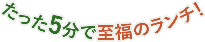 たった5分で至福のランチ！