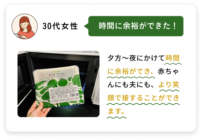 30代女性 時間に余裕ができた！ 夕方～夜にかけて時間に余裕ができ、赤ちゃんにも夫にも、より笑顔で接することができます。