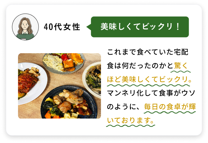 40代女性 美味しくてビックリ！ これまで食べていた宅配食は何だったのかと驚くほど美味しくてビックリ。マンネリ化して食事がウソのように、毎日の食卓が輝いております。