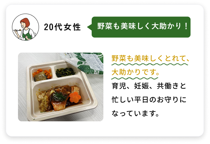 20代女性 野菜も美味しく大助かり！ 野菜も美味しくとれて、大助かりです。育児、妊娠、共働きと忙しい平日のお守りになっています。