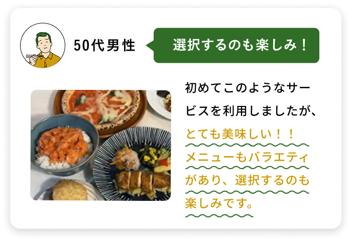 50代男性 選択するのも楽しみ！ 初めてこのようなサービスを利用しましたが、とても美味しい！！メニューもバラエティ があり、選択するのも楽しみです。