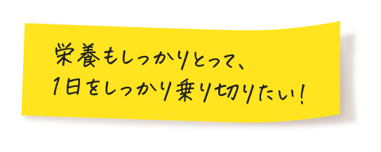 栄養もしっかりとって、1日をしっかり乗り切りたい！