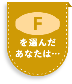 Fを選んだあなたは…