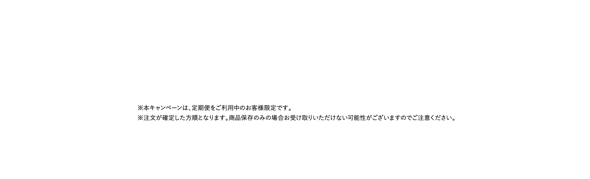 ※本キャンペーンは、定期便をご利用中のお客様限定です。※注文が確定した方順となります。商品保存のみの場合お受け取りいただけない可能性がございますのでご注意ください。