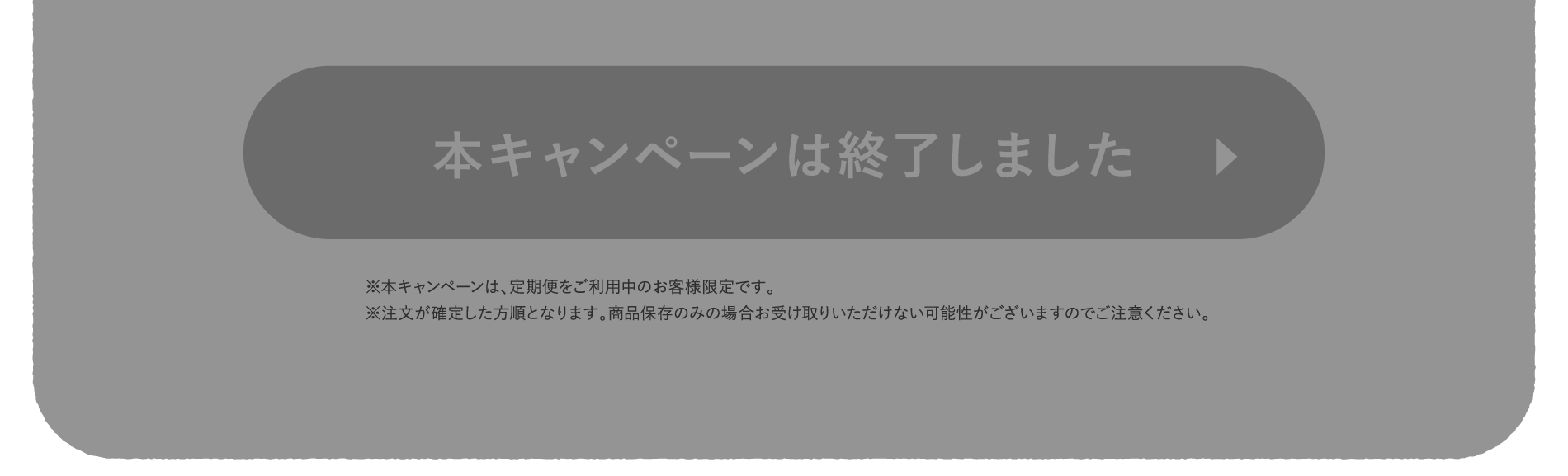 ※本キャンペーンは、定期便をご利用中のお客様限定です。※注文が確定した方順となります。商品保存のみの場合お受け取りいただけない可能性がございますのでご注意ください。