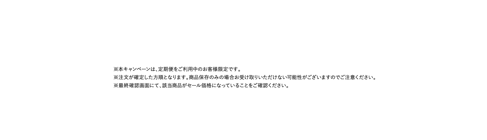 ※本キャンペーンは、定期便をご利用中のお客様限定です。※注文が確定した方順となります。商品保存のみの場合お受け取りいただけない可能性がございますのでご注意ください。※最終確認画面にて、該当商品がセール価格になっていることをご確認ください。