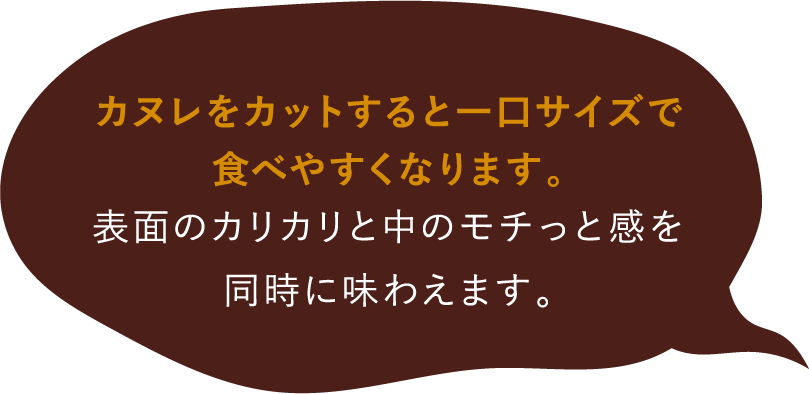 カヌレをカットすると一口サイズで食べやすくなります。表面のカリカリと中のモチっと感を同時に味わえます。