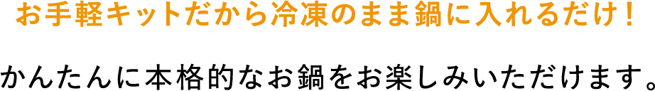お手軽キットだから冷凍のまま鍋に入れるだけ！かんたんに本格的なお鍋をお楽しみいただけます。