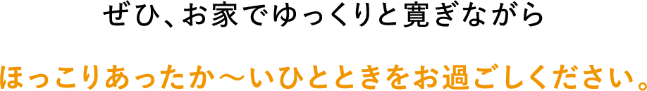 ぜひ、お家でゆっくりと寛ぎながらほっこりあったか〜いひとときをお過ごしください。