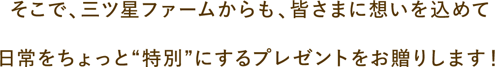 そこで、三ツ星ファームからも、皆さまに想いを込めて日常をちょっと“特別”にするプレゼントをお贈りします！