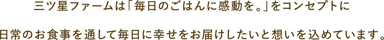 三ツ星ファームは「毎日のごはんに感動を。」をコンセプトに日常のお食事を通して毎日に幸せをお届けしたいと想いを込めています。